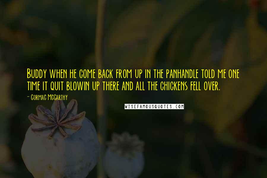 Cormac McCarthy Quotes: Buddy when he come back from up in the panhandle told me one time it quit blowin up there and all the chickens fell over.