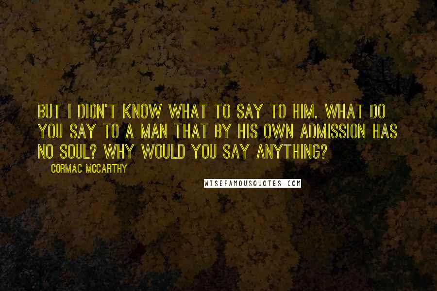 Cormac McCarthy Quotes: But I didn't know what to say to him. What do you say to a man that by his own admission has no soul? Why would you say anything?