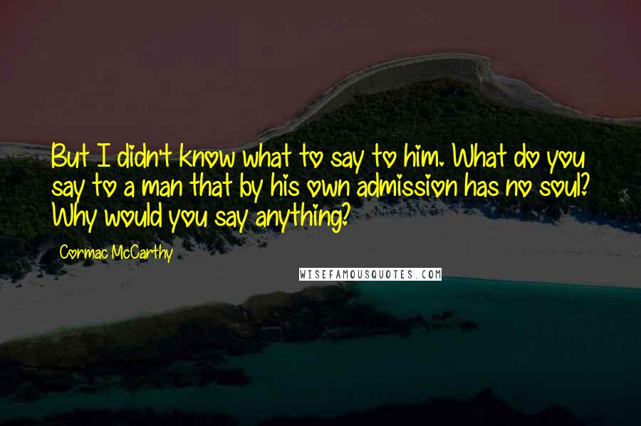 Cormac McCarthy Quotes: But I didn't know what to say to him. What do you say to a man that by his own admission has no soul? Why would you say anything?