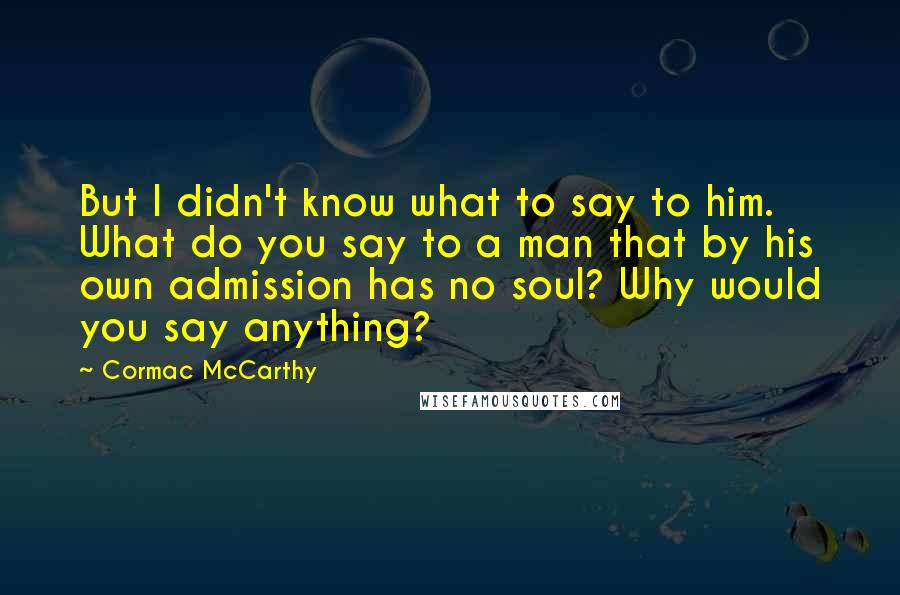 Cormac McCarthy Quotes: But I didn't know what to say to him. What do you say to a man that by his own admission has no soul? Why would you say anything?