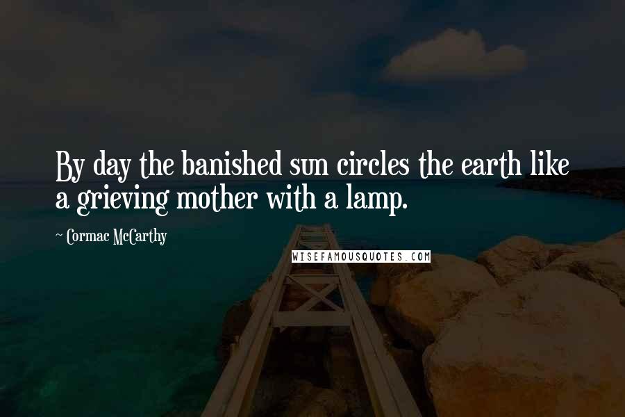 Cormac McCarthy Quotes: By day the banished sun circles the earth like a grieving mother with a lamp.