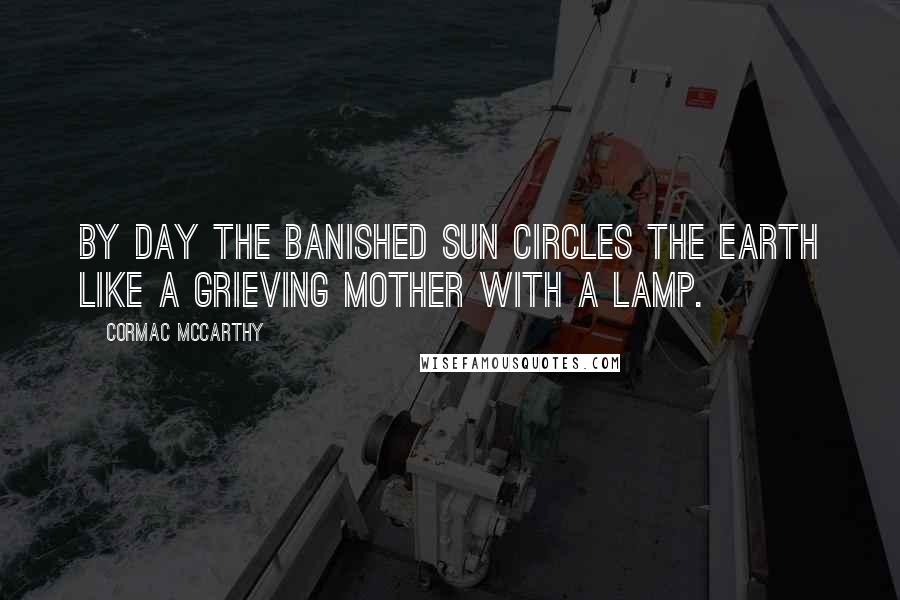 Cormac McCarthy Quotes: By day the banished sun circles the earth like a grieving mother with a lamp.