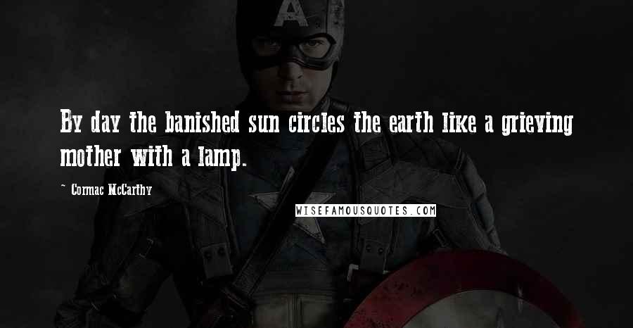 Cormac McCarthy Quotes: By day the banished sun circles the earth like a grieving mother with a lamp.