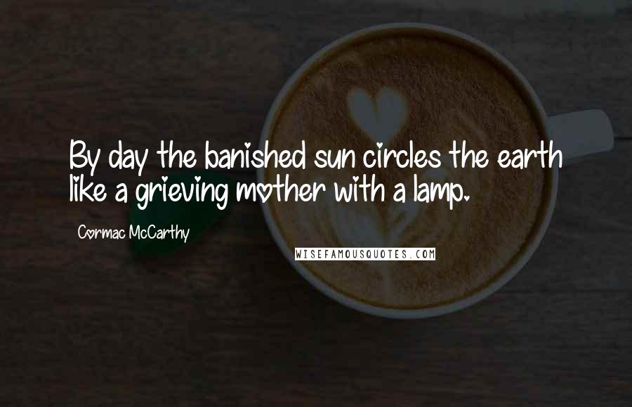 Cormac McCarthy Quotes: By day the banished sun circles the earth like a grieving mother with a lamp.