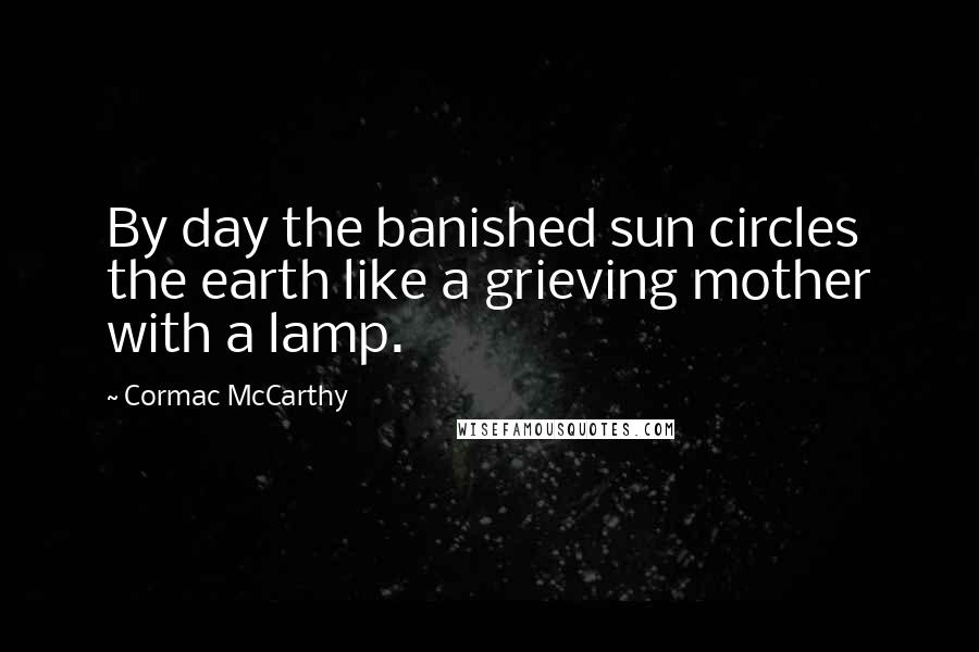 Cormac McCarthy Quotes: By day the banished sun circles the earth like a grieving mother with a lamp.