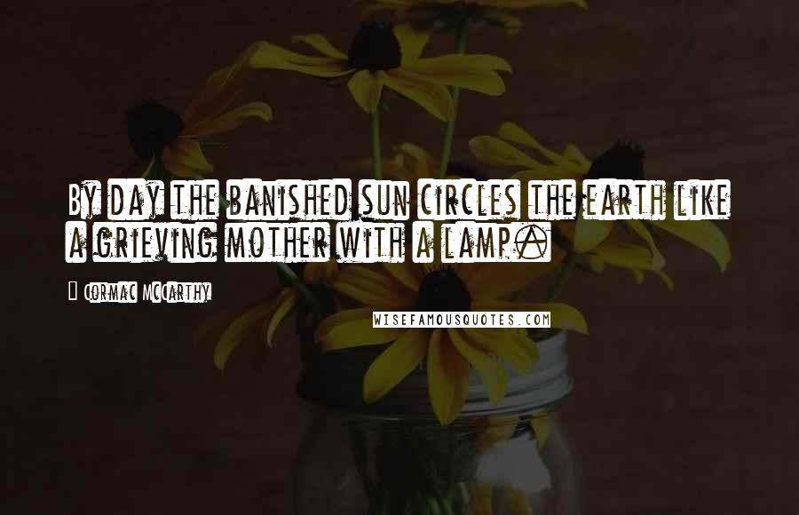 Cormac McCarthy Quotes: By day the banished sun circles the earth like a grieving mother with a lamp.