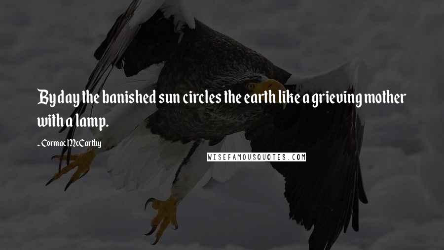 Cormac McCarthy Quotes: By day the banished sun circles the earth like a grieving mother with a lamp.