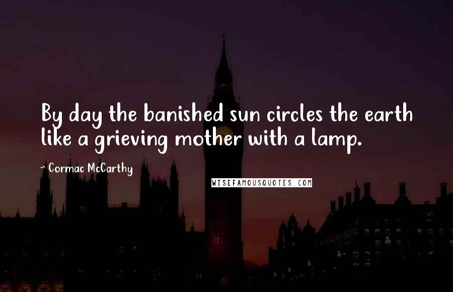 Cormac McCarthy Quotes: By day the banished sun circles the earth like a grieving mother with a lamp.