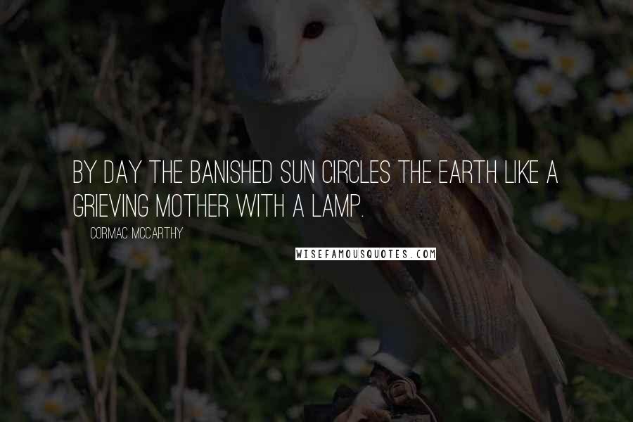 Cormac McCarthy Quotes: By day the banished sun circles the earth like a grieving mother with a lamp.