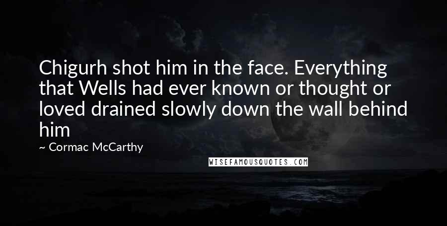 Cormac McCarthy Quotes: Chigurh shot him in the face. Everything that Wells had ever known or thought or loved drained slowly down the wall behind him