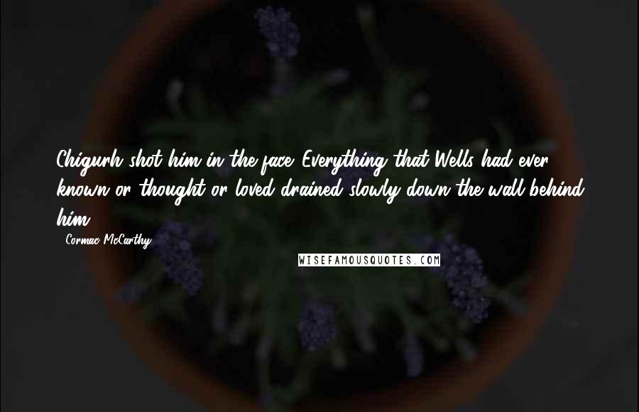 Cormac McCarthy Quotes: Chigurh shot him in the face. Everything that Wells had ever known or thought or loved drained slowly down the wall behind him