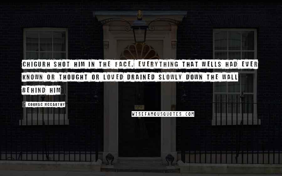 Cormac McCarthy Quotes: Chigurh shot him in the face. Everything that Wells had ever known or thought or loved drained slowly down the wall behind him