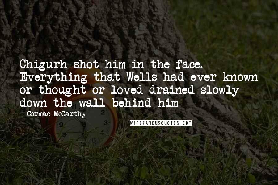 Cormac McCarthy Quotes: Chigurh shot him in the face. Everything that Wells had ever known or thought or loved drained slowly down the wall behind him