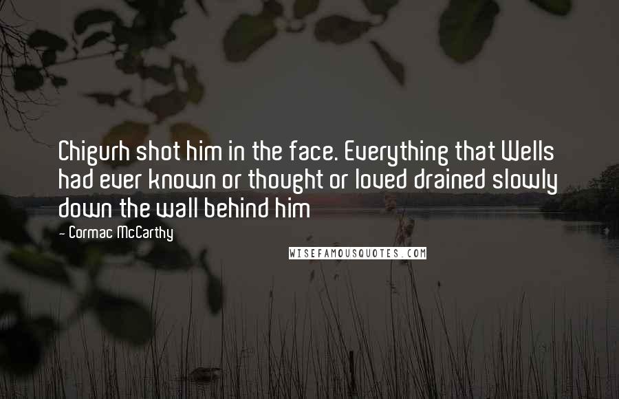 Cormac McCarthy Quotes: Chigurh shot him in the face. Everything that Wells had ever known or thought or loved drained slowly down the wall behind him