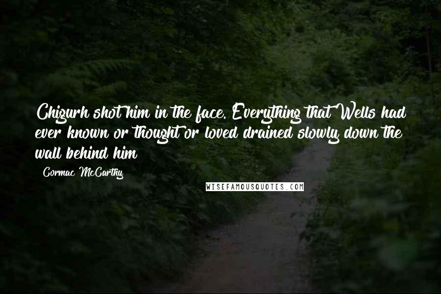 Cormac McCarthy Quotes: Chigurh shot him in the face. Everything that Wells had ever known or thought or loved drained slowly down the wall behind him