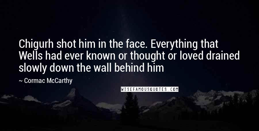 Cormac McCarthy Quotes: Chigurh shot him in the face. Everything that Wells had ever known or thought or loved drained slowly down the wall behind him