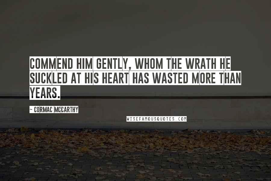 Cormac McCarthy Quotes: Commend him gently, whom the wrath he suckled at his heart has wasted more than years.