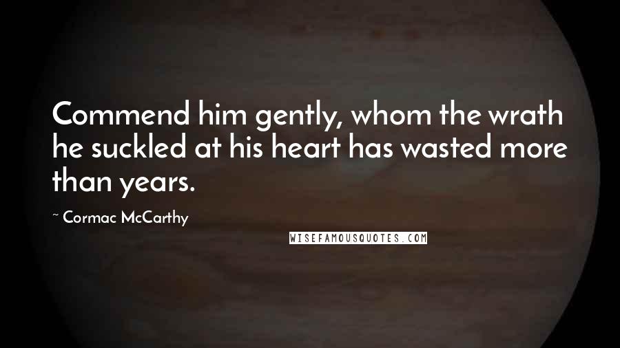 Cormac McCarthy Quotes: Commend him gently, whom the wrath he suckled at his heart has wasted more than years.