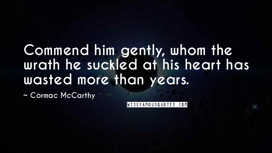 Cormac McCarthy Quotes: Commend him gently, whom the wrath he suckled at his heart has wasted more than years.