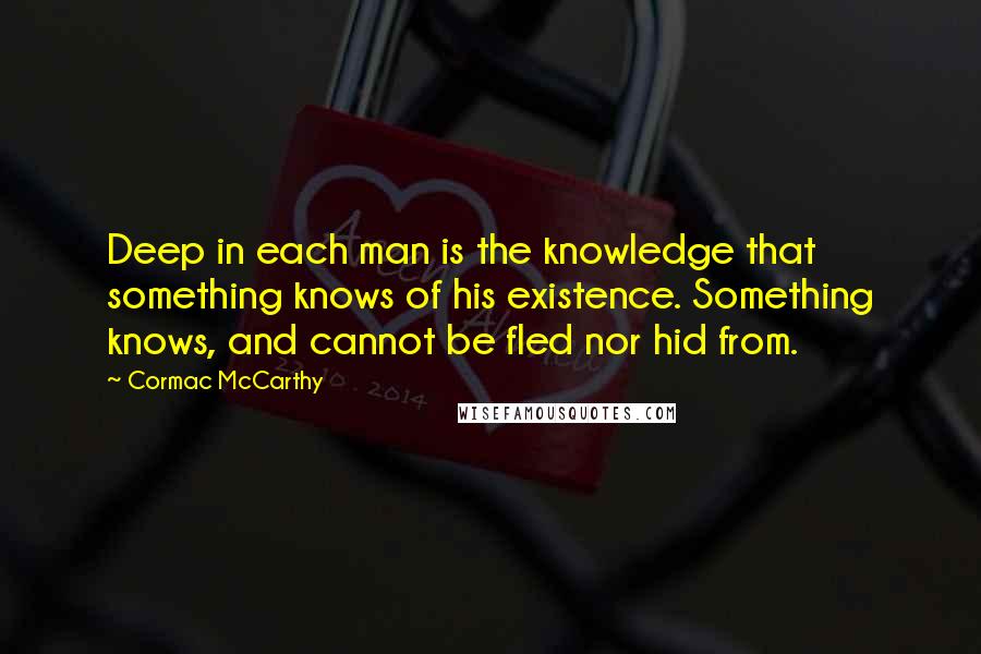 Cormac McCarthy Quotes: Deep in each man is the knowledge that something knows of his existence. Something knows, and cannot be fled nor hid from.