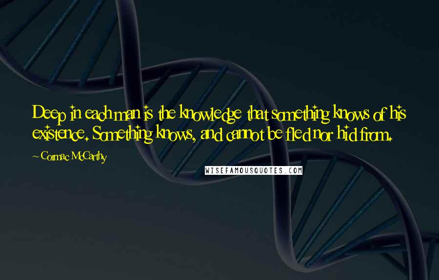 Cormac McCarthy Quotes: Deep in each man is the knowledge that something knows of his existence. Something knows, and cannot be fled nor hid from.