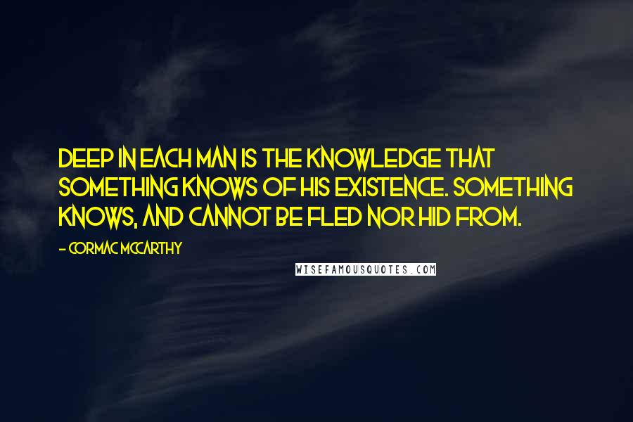 Cormac McCarthy Quotes: Deep in each man is the knowledge that something knows of his existence. Something knows, and cannot be fled nor hid from.