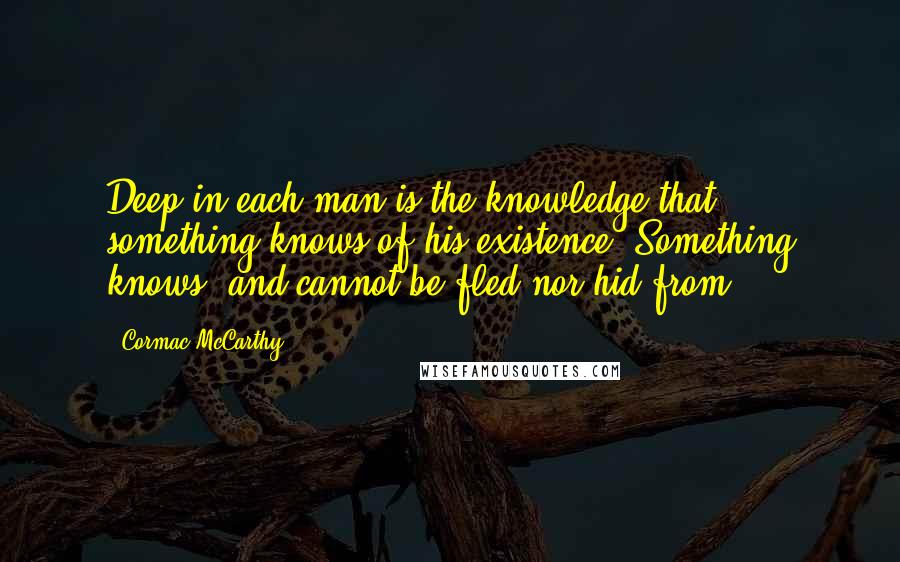 Cormac McCarthy Quotes: Deep in each man is the knowledge that something knows of his existence. Something knows, and cannot be fled nor hid from.