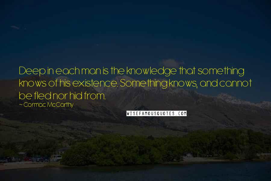 Cormac McCarthy Quotes: Deep in each man is the knowledge that something knows of his existence. Something knows, and cannot be fled nor hid from.