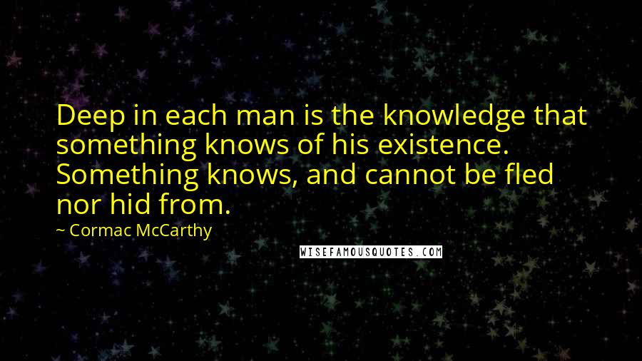 Cormac McCarthy Quotes: Deep in each man is the knowledge that something knows of his existence. Something knows, and cannot be fled nor hid from.