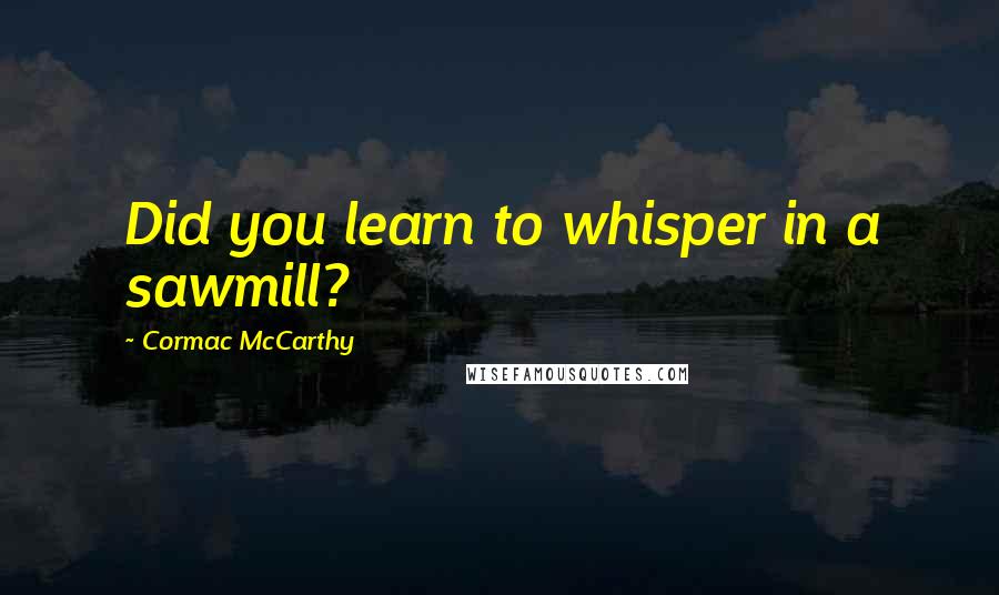 Cormac McCarthy Quotes: Did you learn to whisper in a sawmill?
