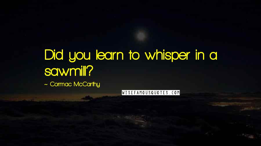 Cormac McCarthy Quotes: Did you learn to whisper in a sawmill?