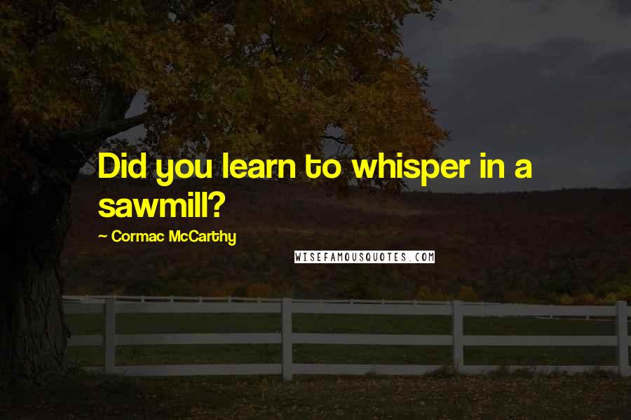 Cormac McCarthy Quotes: Did you learn to whisper in a sawmill?