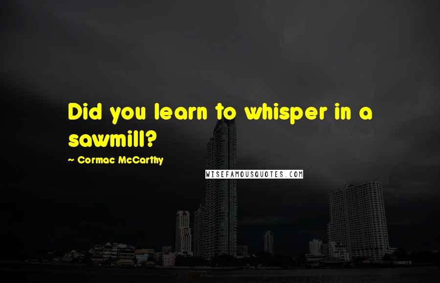 Cormac McCarthy Quotes: Did you learn to whisper in a sawmill?