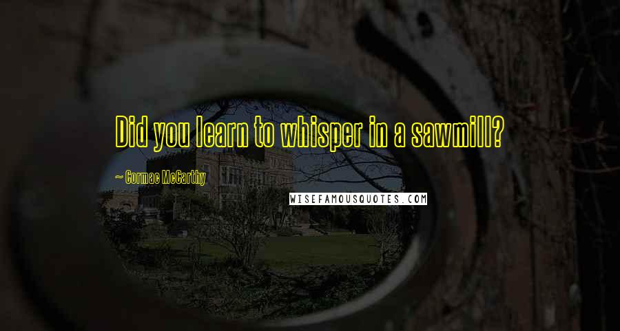 Cormac McCarthy Quotes: Did you learn to whisper in a sawmill?