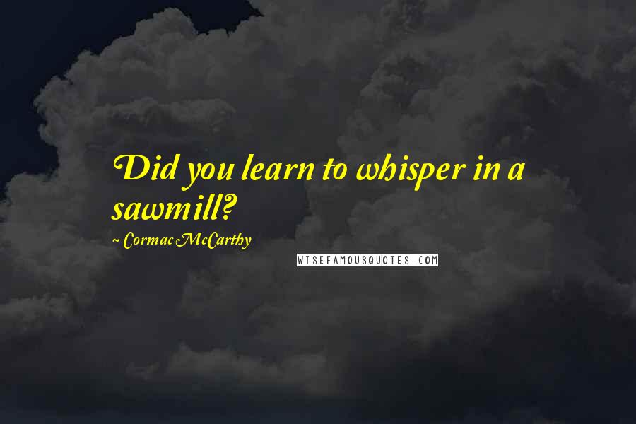 Cormac McCarthy Quotes: Did you learn to whisper in a sawmill?