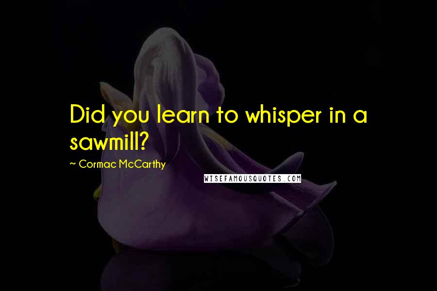 Cormac McCarthy Quotes: Did you learn to whisper in a sawmill?