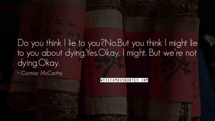 Cormac McCarthy Quotes: Do you think I lie to you?No.But you think I might lie to you about dying.Yes.Okay. I might. But we're not dying.Okay.