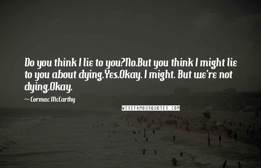 Cormac McCarthy Quotes: Do you think I lie to you?No.But you think I might lie to you about dying.Yes.Okay. I might. But we're not dying.Okay.