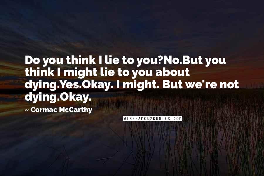 Cormac McCarthy Quotes: Do you think I lie to you?No.But you think I might lie to you about dying.Yes.Okay. I might. But we're not dying.Okay.