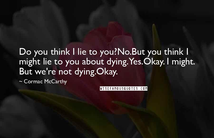Cormac McCarthy Quotes: Do you think I lie to you?No.But you think I might lie to you about dying.Yes.Okay. I might. But we're not dying.Okay.