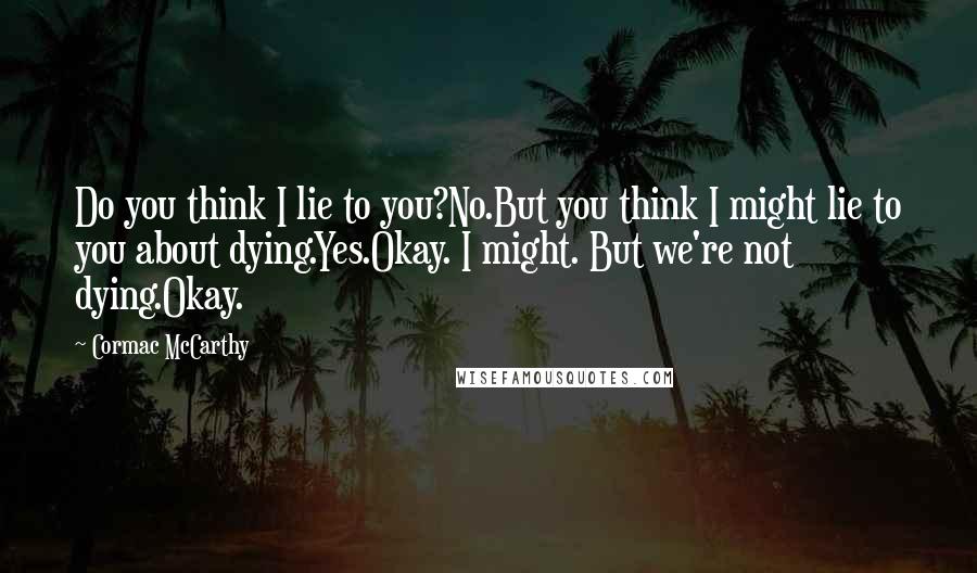 Cormac McCarthy Quotes: Do you think I lie to you?No.But you think I might lie to you about dying.Yes.Okay. I might. But we're not dying.Okay.