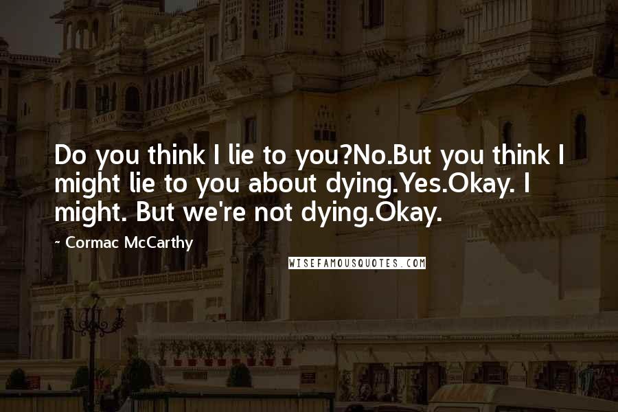 Cormac McCarthy Quotes: Do you think I lie to you?No.But you think I might lie to you about dying.Yes.Okay. I might. But we're not dying.Okay.