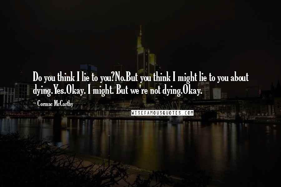 Cormac McCarthy Quotes: Do you think I lie to you?No.But you think I might lie to you about dying.Yes.Okay. I might. But we're not dying.Okay.