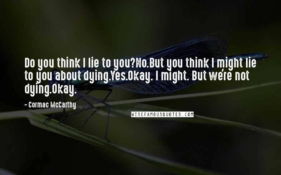 Cormac McCarthy Quotes: Do you think I lie to you?No.But you think I might lie to you about dying.Yes.Okay. I might. But we're not dying.Okay.