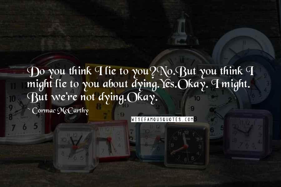 Cormac McCarthy Quotes: Do you think I lie to you?No.But you think I might lie to you about dying.Yes.Okay. I might. But we're not dying.Okay.