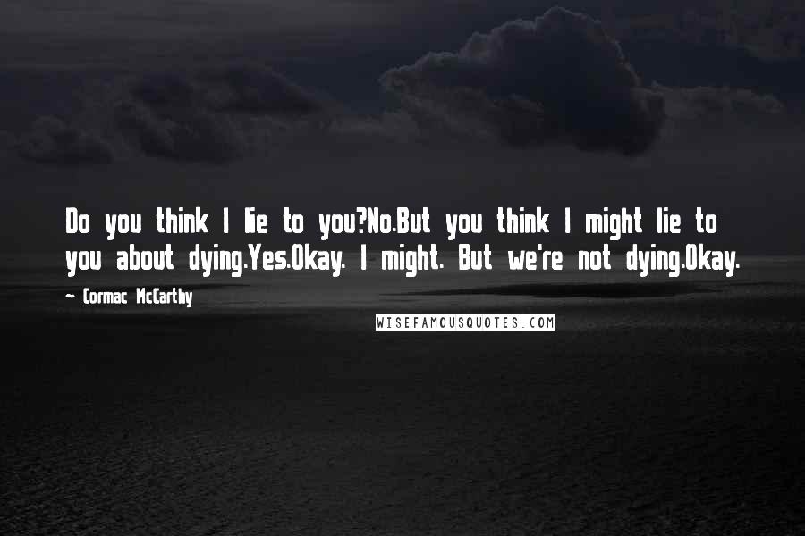 Cormac McCarthy Quotes: Do you think I lie to you?No.But you think I might lie to you about dying.Yes.Okay. I might. But we're not dying.Okay.