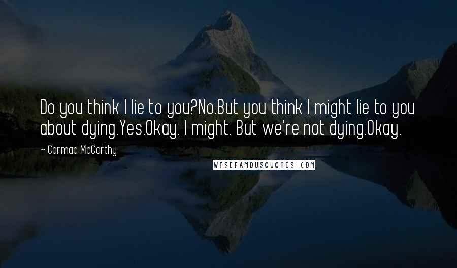 Cormac McCarthy Quotes: Do you think I lie to you?No.But you think I might lie to you about dying.Yes.Okay. I might. But we're not dying.Okay.