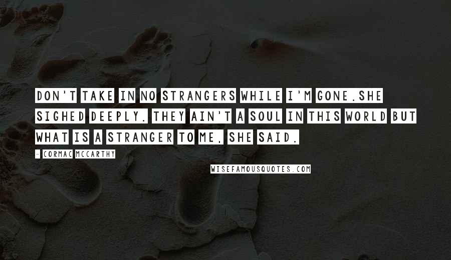 Cormac McCarthy Quotes: Don't take in no strangers while I'm gone.She sighed deeply. They ain't a soul in this world but what is a stranger to me, she said.