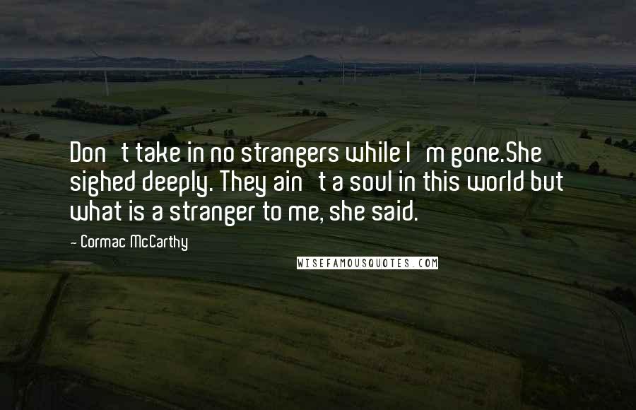 Cormac McCarthy Quotes: Don't take in no strangers while I'm gone.She sighed deeply. They ain't a soul in this world but what is a stranger to me, she said.