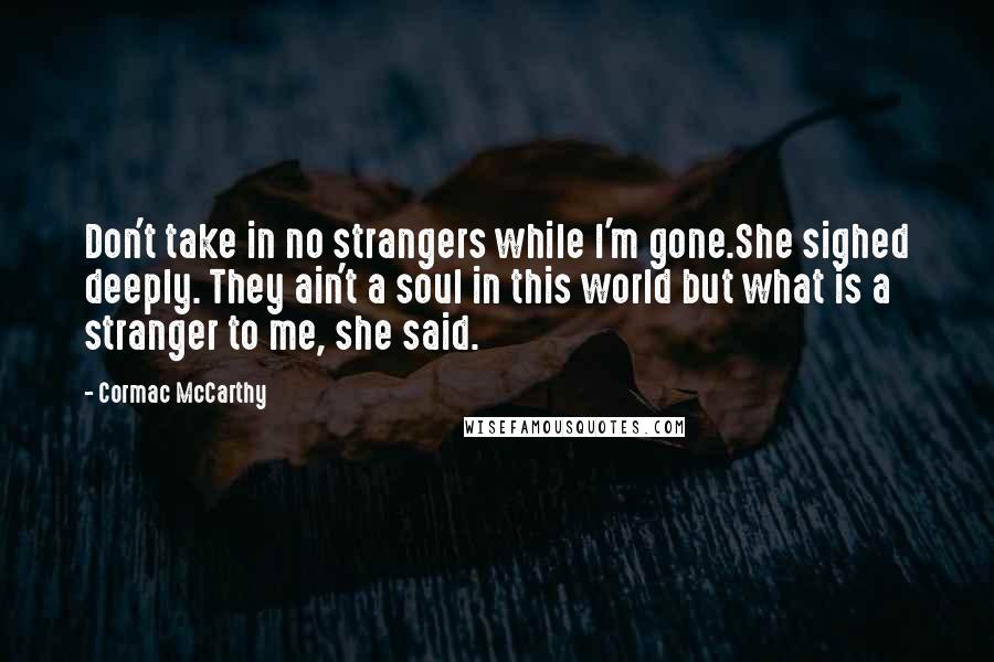 Cormac McCarthy Quotes: Don't take in no strangers while I'm gone.She sighed deeply. They ain't a soul in this world but what is a stranger to me, she said.
